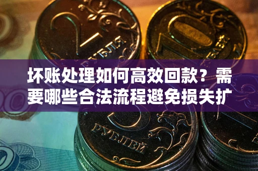 济南坏账处理如何高效回款？需要哪些合法流程避免损失扩大？