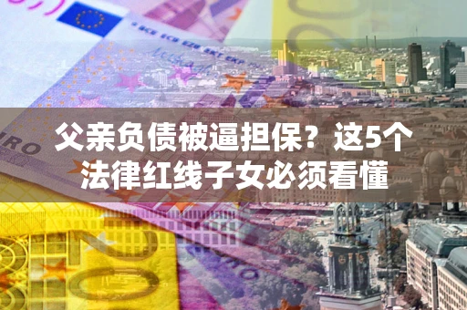 济南父亲负债被逼担保？这5个法律红线子女必须看懂