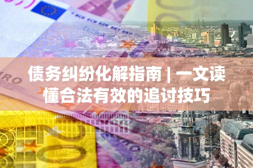 济南债务纠纷化解指南 | 一文读懂合法有效的追讨技巧